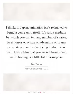 I think, in Japan, animation isn’t relegated to being a genre unto itself. It’s just a medium by which you can tell any number of stories, be it horror or action or adventure or drama or whatever, and we’re trying to do that as well. Every film that you go see from Pixar, we’re hoping is a little bit of a surprise Picture Quote #1