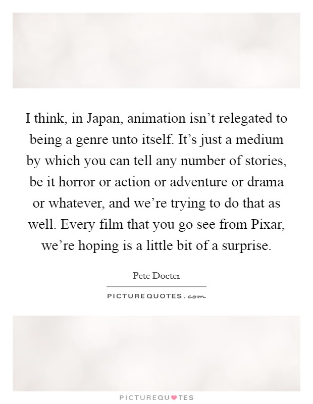 I think, in Japan, animation isn't relegated to being a genre unto itself. It's just a medium by which you can tell any number of stories, be it horror or action or adventure or drama or whatever, and we're trying to do that as well. Every film that you go see from Pixar, we're hoping is a little bit of a surprise. Picture Quote #1