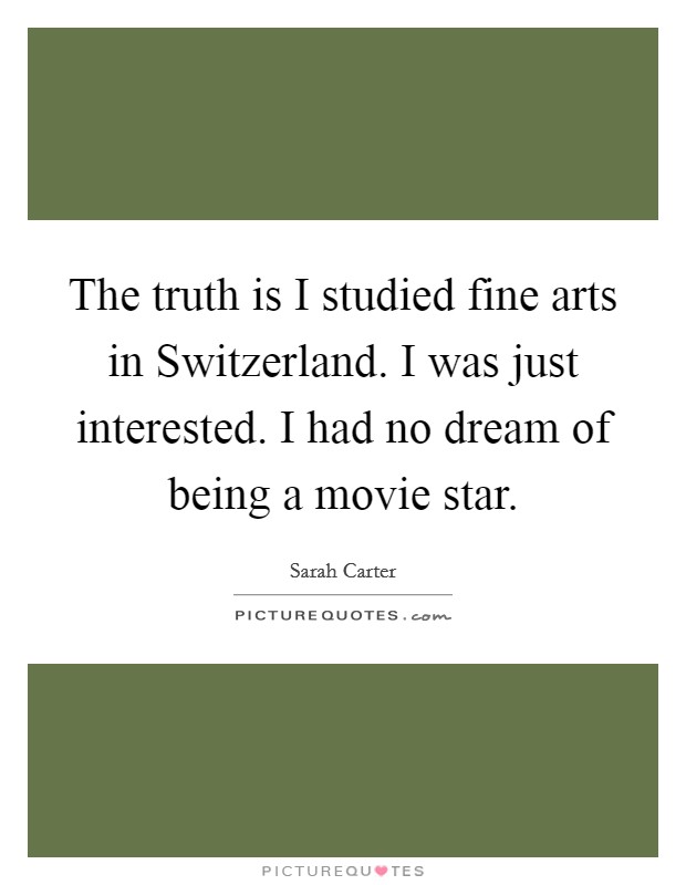 The truth is I studied fine arts in Switzerland. I was just interested. I had no dream of being a movie star. Picture Quote #1