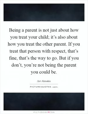 Being a parent is not just about how you treat your child; it’s also about how you treat the other parent. If you treat that person with respect, that’s fine, that’s the way to go. But if you don’t, you’re not being the parent you could be Picture Quote #1