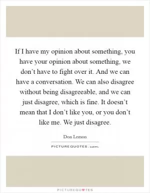 If I have my opinion about something, you have your opinion about something, we don’t have to fight over it. And we can have a conversation. We can also disagree without being disagreeable, and we can just disagree, which is fine. It doesn’t mean that I don’t like you, or you don’t like me. We just disagree Picture Quote #1