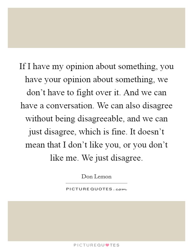 If I have my opinion about something, you have your opinion about something, we don't have to fight over it. And we can have a conversation. We can also disagree without being disagreeable, and we can just disagree, which is fine. It doesn't mean that I don't like you, or you don't like me. We just disagree. Picture Quote #1