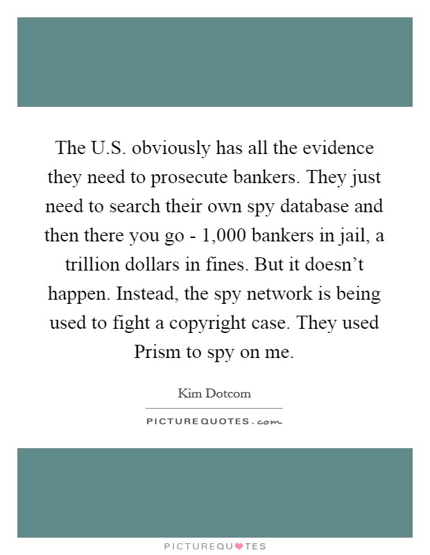 The U.S. obviously has all the evidence they need to prosecute bankers. They just need to search their own spy database and then there you go - 1,000 bankers in jail, a trillion dollars in fines. But it doesn't happen. Instead, the spy network is being used to fight a copyright case. They used Prism to spy on me. Picture Quote #1