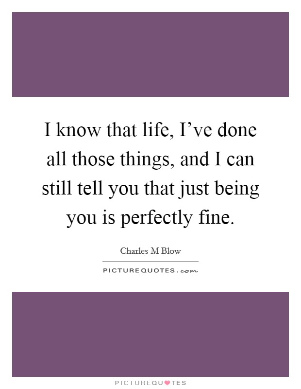 I know that life, I've done all those things, and I can still tell you that just being you is perfectly fine. Picture Quote #1