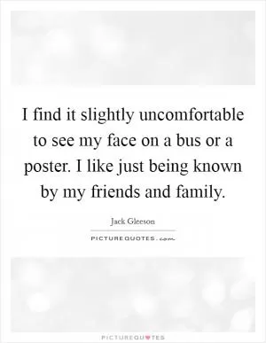 I find it slightly uncomfortable to see my face on a bus or a poster. I like just being known by my friends and family Picture Quote #1