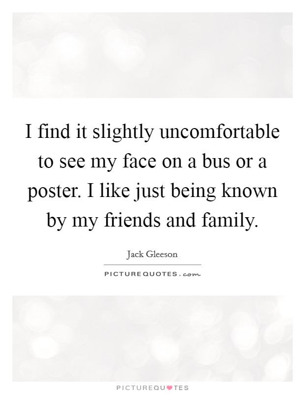 I find it slightly uncomfortable to see my face on a bus or a poster. I like just being known by my friends and family. Picture Quote #1