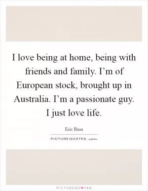 I love being at home, being with friends and family. I’m of European stock, brought up in Australia. I’m a passionate guy. I just love life Picture Quote #1