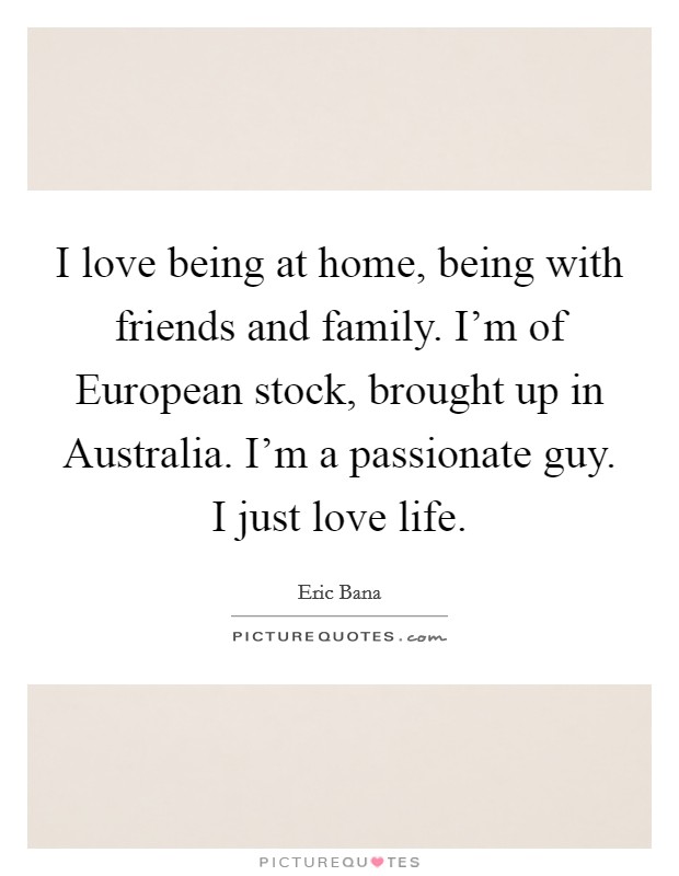 I love being at home, being with friends and family. I'm of European stock, brought up in Australia. I'm a passionate guy. I just love life. Picture Quote #1