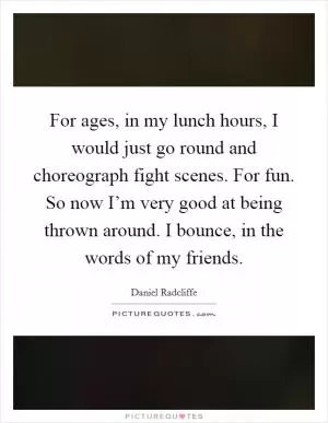 For ages, in my lunch hours, I would just go round and choreograph fight scenes. For fun. So now I’m very good at being thrown around. I bounce, in the words of my friends Picture Quote #1