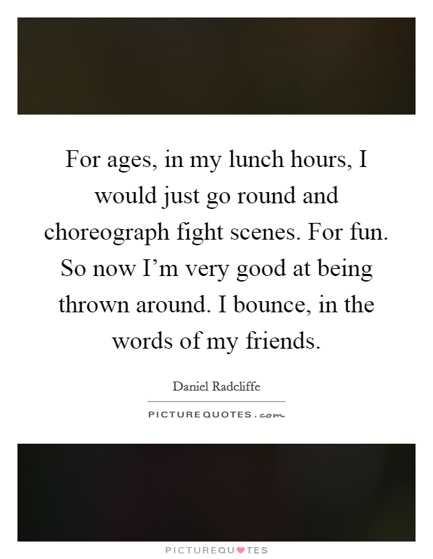 For ages, in my lunch hours, I would just go round and choreograph fight scenes. For fun. So now I'm very good at being thrown around. I bounce, in the words of my friends. Picture Quote #1
