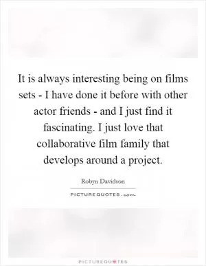 It is always interesting being on films sets - I have done it before with other actor friends - and I just find it fascinating. I just love that collaborative film family that develops around a project Picture Quote #1