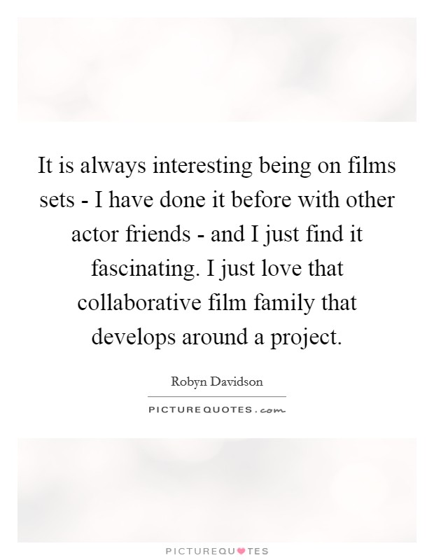 It is always interesting being on films sets - I have done it before with other actor friends - and I just find it fascinating. I just love that collaborative film family that develops around a project. Picture Quote #1