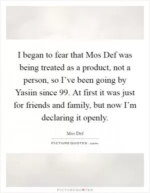 I began to fear that Mos Def was being treated as a product, not a person, so I’ve been going by Yasiin since  99. At first it was just for friends and family, but now I’m declaring it openly Picture Quote #1