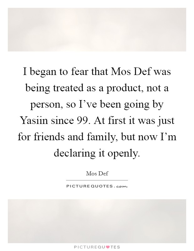 I began to fear that Mos Def was being treated as a product, not a person, so I've been going by Yasiin since  99. At first it was just for friends and family, but now I'm declaring it openly. Picture Quote #1