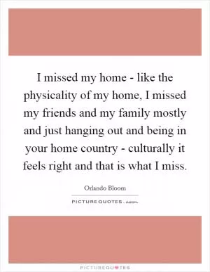 I missed my home - like the physicality of my home, I missed my friends and my family mostly and just hanging out and being in your home country - culturally it feels right and that is what I miss Picture Quote #1