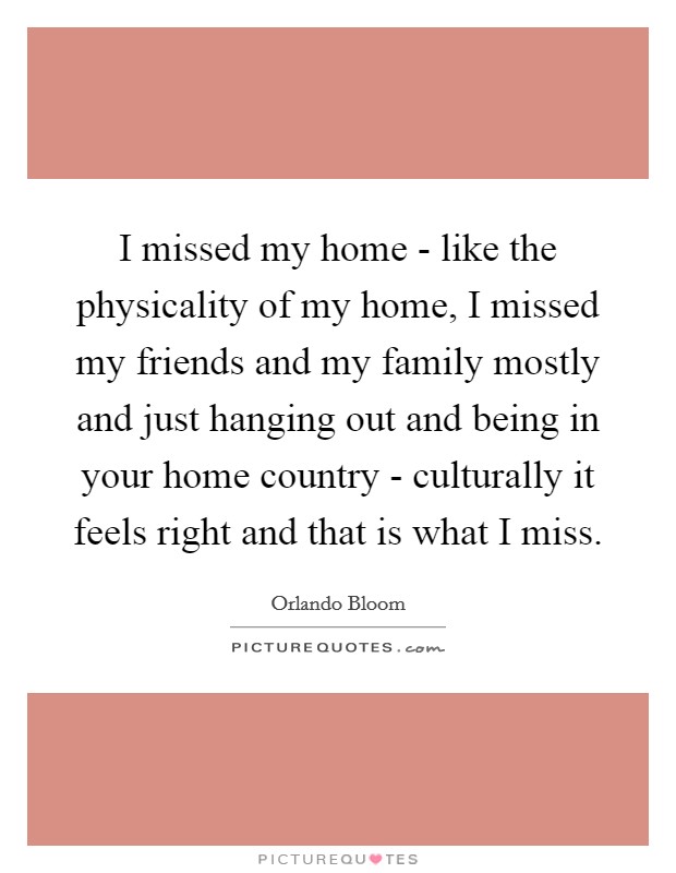 I missed my home - like the physicality of my home, I missed my friends and my family mostly and just hanging out and being in your home country - culturally it feels right and that is what I miss. Picture Quote #1