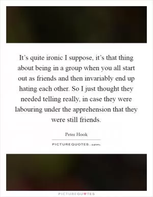 It’s quite ironic I suppose, it’s that thing about being in a group when you all start out as friends and then invariably end up hating each other. So I just thought they needed telling really, in case they were labouring under the apprehension that they were still friends Picture Quote #1