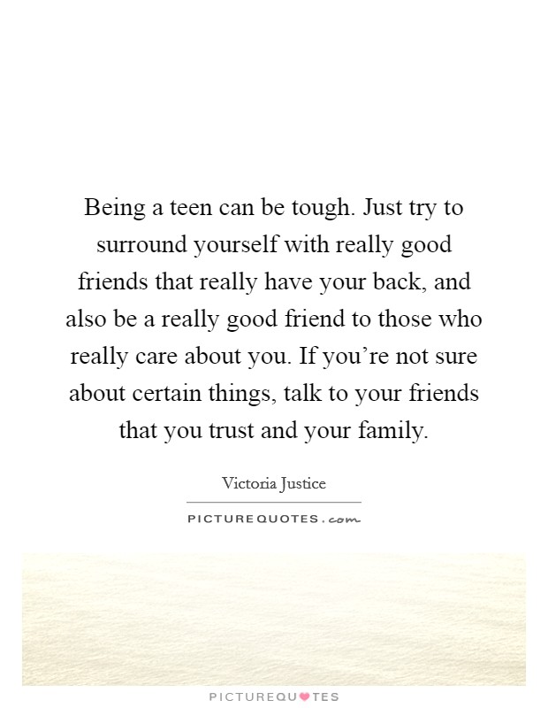 Being a teen can be tough. Just try to surround yourself with really good friends that really have your back, and also be a really good friend to those who really care about you. If you're not sure about certain things, talk to your friends that you trust and your family. Picture Quote #1