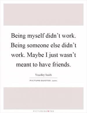 Being myself didn’t work. Being someone else didn’t work. Maybe I just wasn’t meant to have friends Picture Quote #1