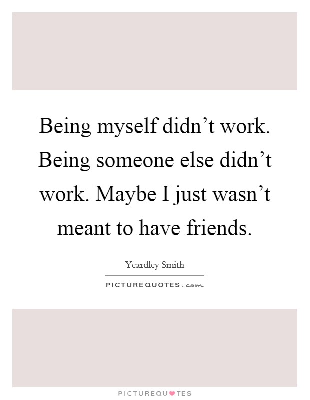 Being myself didn't work. Being someone else didn't work. Maybe I just wasn't meant to have friends. Picture Quote #1