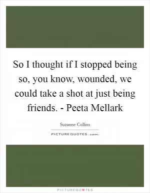 So I thought if I stopped being so, you know, wounded, we could take a shot at just being friends. - Peeta Mellark Picture Quote #1