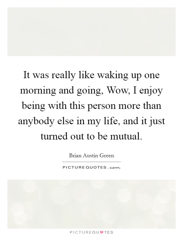 It was really like waking up one morning and going, Wow, I enjoy being with this person more than anybody else in my life, and it just turned out to be mutual. Picture Quote #1