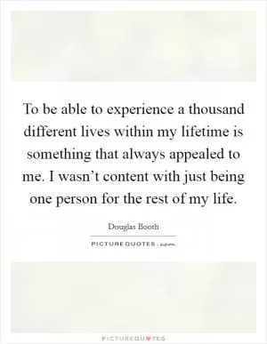 To be able to experience a thousand different lives within my lifetime is something that always appealed to me. I wasn’t content with just being one person for the rest of my life Picture Quote #1