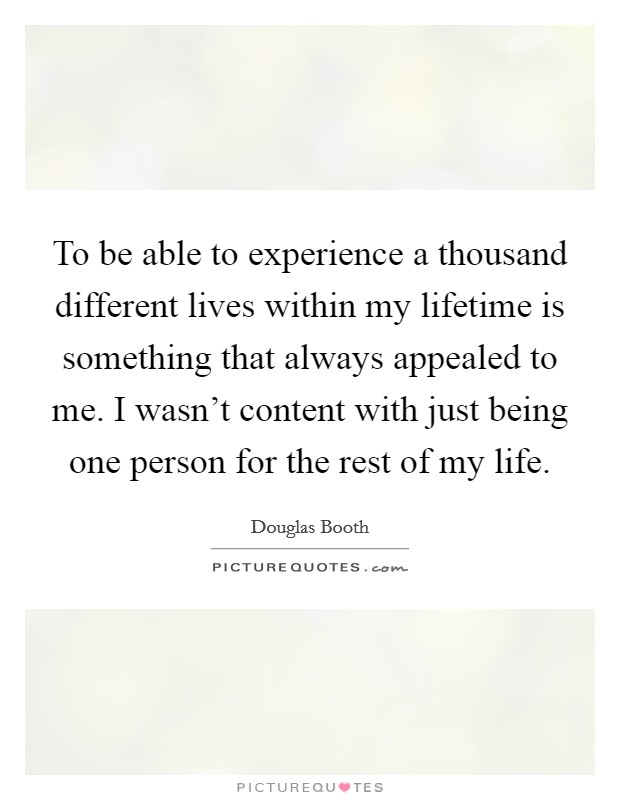 To be able to experience a thousand different lives within my lifetime is something that always appealed to me. I wasn't content with just being one person for the rest of my life. Picture Quote #1