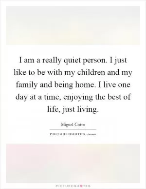 I am a really quiet person. I just like to be with my children and my family and being home. I live one day at a time, enjoying the best of life, just living Picture Quote #1