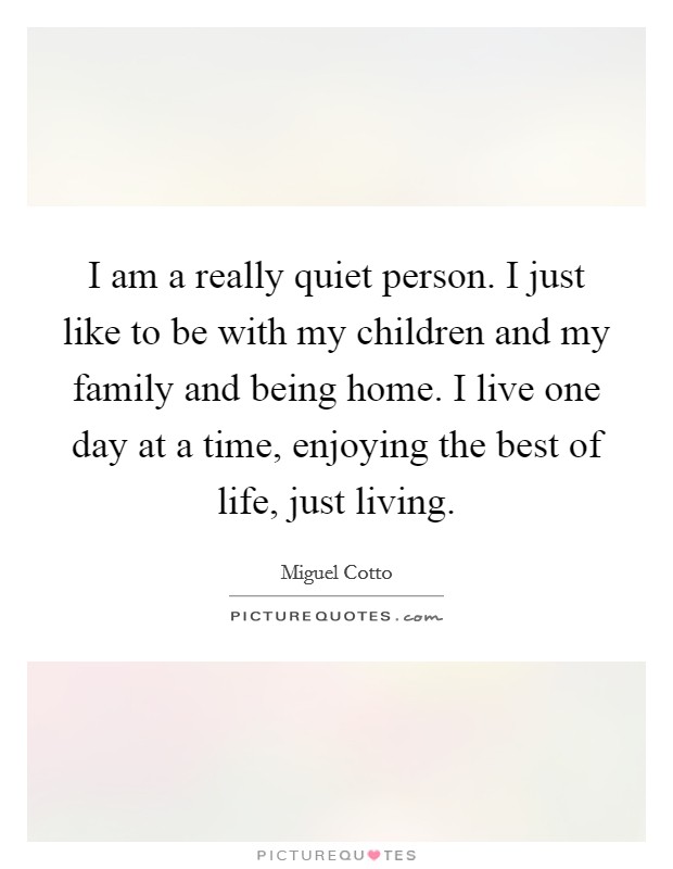 I am a really quiet person. I just like to be with my children and my family and being home. I live one day at a time, enjoying the best of life, just living. Picture Quote #1
