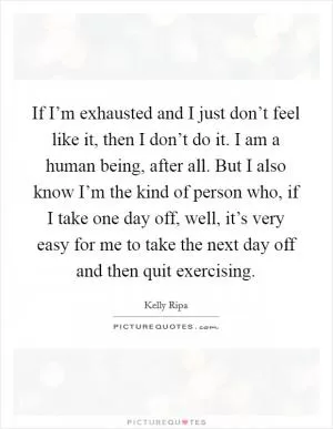 If I’m exhausted and I just don’t feel like it, then I don’t do it. I am a human being, after all. But I also know I’m the kind of person who, if I take one day off, well, it’s very easy for me to take the next day off and then quit exercising Picture Quote #1