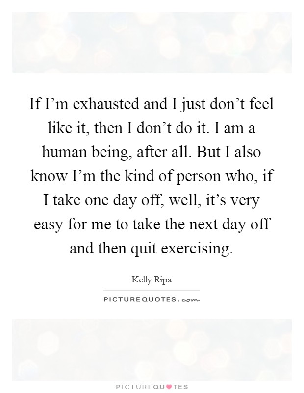 If I'm exhausted and I just don't feel like it, then I don't do it. I am a human being, after all. But I also know I'm the kind of person who, if I take one day off, well, it's very easy for me to take the next day off and then quit exercising. Picture Quote #1