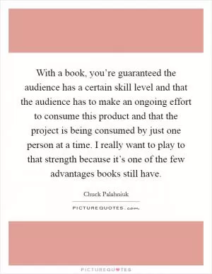 With a book, you’re guaranteed the audience has a certain skill level and that the audience has to make an ongoing effort to consume this product and that the project is being consumed by just one person at a time. I really want to play to that strength because it’s one of the few advantages books still have Picture Quote #1