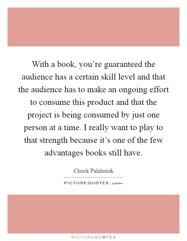 With a book, you're guaranteed the audience has a certain skill level and that the audience has to make an ongoing effort to consume this product and that the project is being consumed by just one person at a time. I really want to play to that strength because it's one of the few advantages books still have. Picture Quote #1