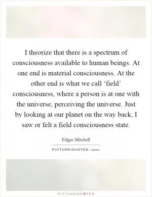I theorize that there is a spectrum of consciousness available to human beings. At one end is material consciousness. At the other end is what we call ‘field’ consciousness, where a person is at one with the universe, perceiving the universe. Just by looking at our planet on the way back, I saw or felt a field consciousness state Picture Quote #1