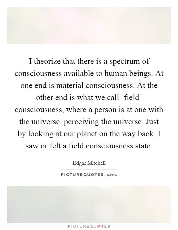 I theorize that there is a spectrum of consciousness available to human beings. At one end is material consciousness. At the other end is what we call ‘field' consciousness, where a person is at one with the universe, perceiving the universe. Just by looking at our planet on the way back, I saw or felt a field consciousness state. Picture Quote #1