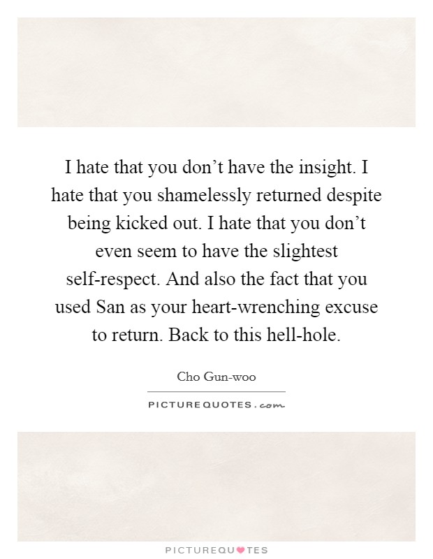 I hate that you don't have the insight. I hate that you shamelessly returned despite being kicked out. I hate that you don't even seem to have the slightest self-respect. And also the fact that you used San as your heart-wrenching excuse to return. Back to this hell-hole. Picture Quote #1