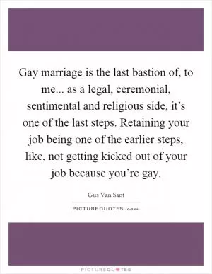 Gay marriage is the last bastion of, to me... as a legal, ceremonial, sentimental and religious side, it’s one of the last steps. Retaining your job being one of the earlier steps, like, not getting kicked out of your job because you’re gay Picture Quote #1