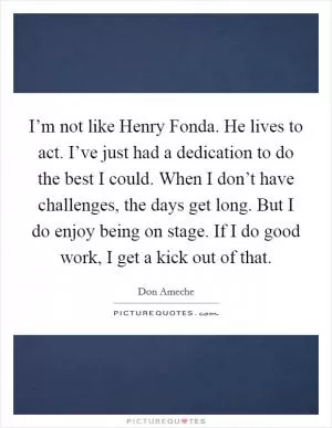 I’m not like Henry Fonda. He lives to act. I’ve just had a dedication to do the best I could. When I don’t have challenges, the days get long. But I do enjoy being on stage. If I do good work, I get a kick out of that Picture Quote #1