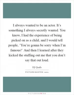 I always wanted to be an actor. It’s something I always secretly wanted. You know, I had the experience of being picked on as a child, and I would tell people, ‘You’re gonna be sorry when I’m famous!’ And then I learned after they kicked the stuffing out me that you don’t say that out loud Picture Quote #1