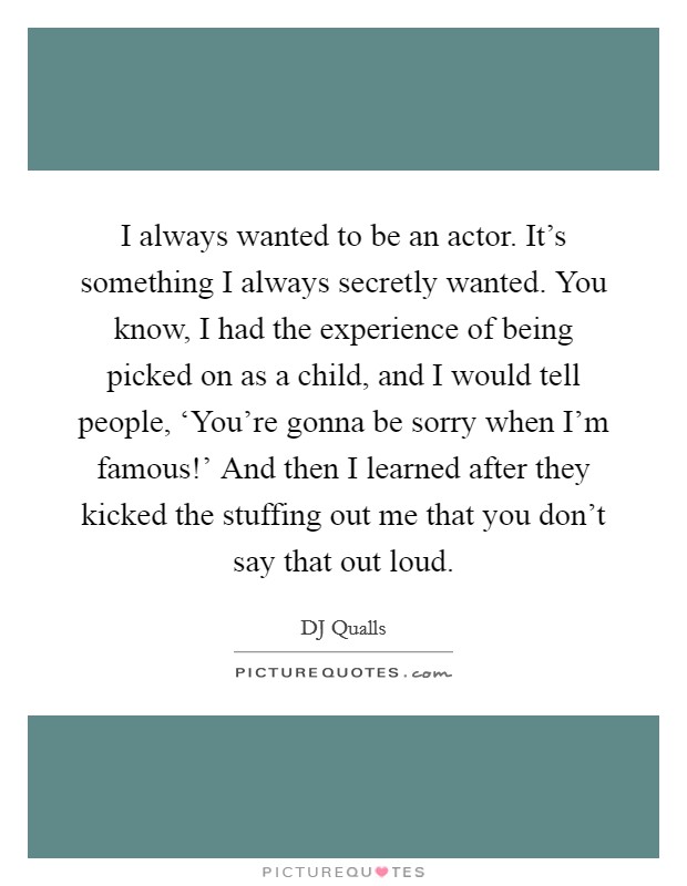 I always wanted to be an actor. It's something I always secretly wanted. You know, I had the experience of being picked on as a child, and I would tell people, ‘You're gonna be sorry when I'm famous!' And then I learned after they kicked the stuffing out me that you don't say that out loud. Picture Quote #1
