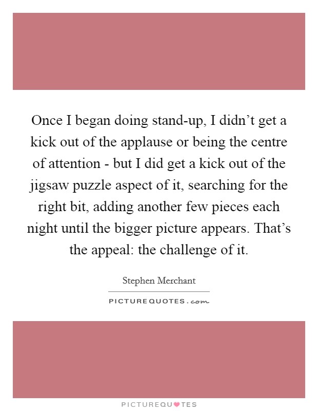 Once I began doing stand-up, I didn't get a kick out of the applause or being the centre of attention - but I did get a kick out of the jigsaw puzzle aspect of it, searching for the right bit, adding another few pieces each night until the bigger picture appears. That's the appeal: the challenge of it. Picture Quote #1