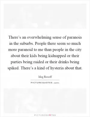 There’s an overwhelming sense of paranoia in the suburbs. People there seem so much more paranoid to me than people in the city about their kids being kidnapped or their parties being raided or their drinks being spiked. There’s a kind of hysteria about that Picture Quote #1