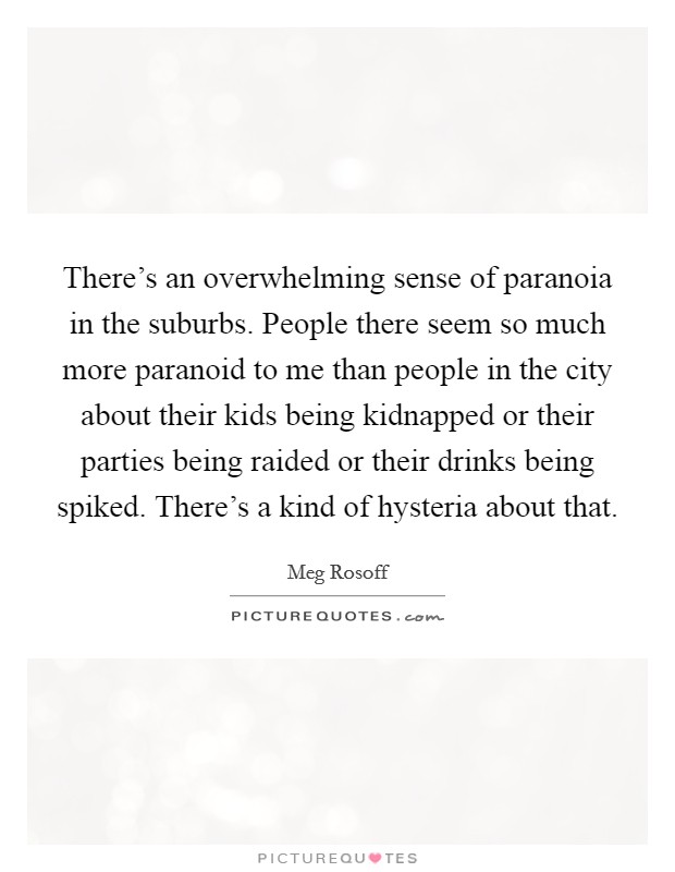 There's an overwhelming sense of paranoia in the suburbs. People there seem so much more paranoid to me than people in the city about their kids being kidnapped or their parties being raided or their drinks being spiked. There's a kind of hysteria about that. Picture Quote #1