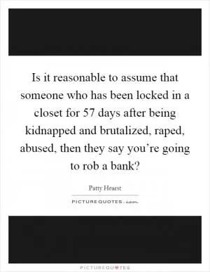 Is it reasonable to assume that someone who has been locked in a closet for 57 days after being kidnapped and brutalized, raped, abused, then they say you’re going to rob a bank? Picture Quote #1