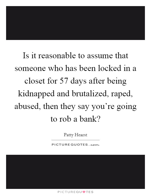 Is it reasonable to assume that someone who has been locked in a closet for 57 days after being kidnapped and brutalized, raped, abused, then they say you're going to rob a bank? Picture Quote #1