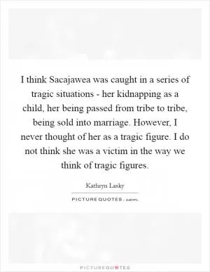 I think Sacajawea was caught in a series of tragic situations - her kidnapping as a child, her being passed from tribe to tribe, being sold into marriage. However, I never thought of her as a tragic figure. I do not think she was a victim in the way we think of tragic figures Picture Quote #1