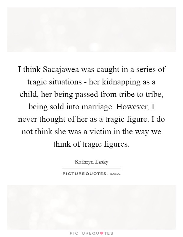 I think Sacajawea was caught in a series of tragic situations - her kidnapping as a child, her being passed from tribe to tribe, being sold into marriage. However, I never thought of her as a tragic figure. I do not think she was a victim in the way we think of tragic figures. Picture Quote #1