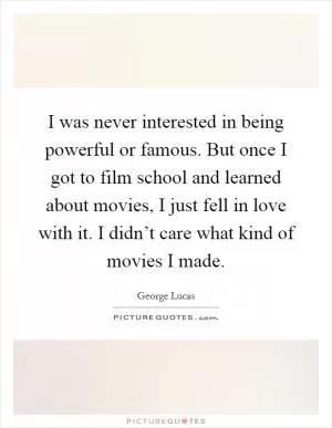 I was never interested in being powerful or famous. But once I got to film school and learned about movies, I just fell in love with it. I didn’t care what kind of movies I made Picture Quote #1