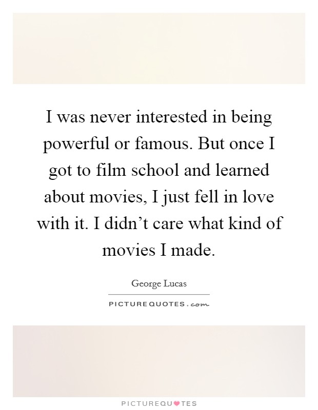 I was never interested in being powerful or famous. But once I got to film school and learned about movies, I just fell in love with it. I didn't care what kind of movies I made. Picture Quote #1